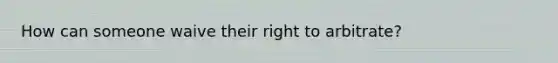 How can someone waive their right to arbitrate?