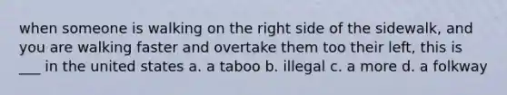 when someone is walking on the right side of the sidewalk, and you are walking faster and overtake them too their left, this is ___ in the united states a. a taboo b. illegal c. a more d. a folkway