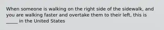 When someone is walking on the right side of the sidewalk, and you are walking faster and overtake them to their left, this is _____ in the United States