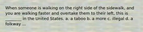 When someone is walking on the right side of the sidewalk, and you are walking faster and overtake them to their left, this is ________ in the United States. a. a taboo b. a more c. illegal d. a folkway ...