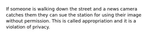 If someone is walking down the street and a news camera catches them they can sue the station for using their image without permission. This is called appropriation and it is a violation of privacy.