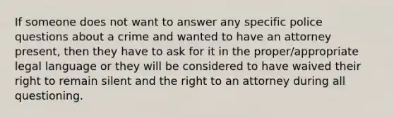 If someone does not want to answer any specific police questions about a crime and wanted to have an attorney present, then they have to ask for it in the proper/appropriate legal language or they will be considered to have waived their right to remain silent and the right to an attorney during all questioning.