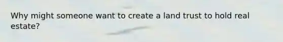 Why might someone want to create a land trust to hold real estate?