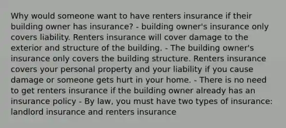 Why would someone want to have renters insurance if their building owner has insurance? - building owner's insurance only covers liability. Renters insurance will cover damage to the exterior and structure of the building. - The building owner's insurance only covers the building structure. Renters insurance covers your personal property and your liability if you cause damage or someone gets hurt in your home. - There is no need to get renters insurance if the building owner already has an insurance policy - By law, you must have two types of insurance: landlord insurance and renters insurance