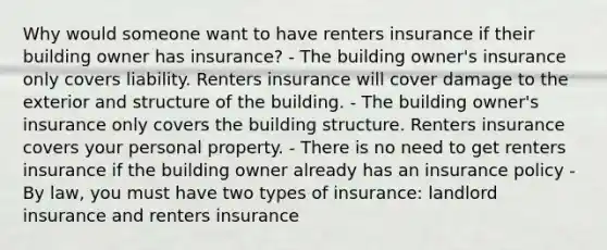 Why would someone want to have renters insurance if their building owner has insurance? - The building owner's insurance only covers liability. Renters insurance will cover damage to the exterior and structure of the building. - The building owner's insurance only covers the building structure. Renters insurance covers your personal property. - There is no need to get renters insurance if the building owner already has an insurance policy - By law, you must have two types of insurance: landlord insurance and renters insurance