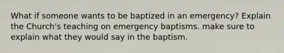 What if someone wants to be baptized in an emergency? Explain the Church's teaching on emergency baptisms. make sure to explain what they would say in the baptism.