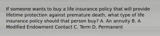 If someone wants to buy a life insurance policy that will provide lifetime protection against premature death, what type of life insurance policy should that person buy? A. An annuity B. A Modified Endowment Contact C. Term D. Permanent