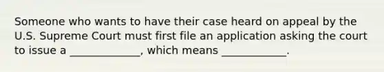 Someone who wants to have their case heard on appeal by the U.S. Supreme Court must first file an application asking the court to issue a _____________, which means ____________.