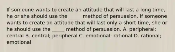 If someone wants to create an attitude that will last a long time, he or she should use the _____ method of persuasion. If someone wants to create an attitude that will last only a short time, she or he should use the _____ method of persuasion. A. peripheral; central B. central; peripheral C. emotional; rational D. rational; emotional