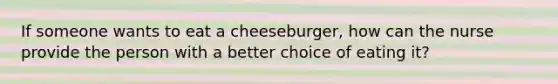 If someone wants to eat a cheeseburger, how can the nurse provide the person with a better choice of eating it?