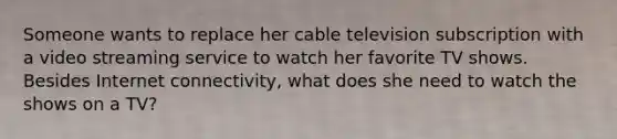 Someone wants to replace her cable television subscription with a video streaming service to watch her favorite TV shows. Besides Internet connectivity, what does she need to watch the shows on a TV?