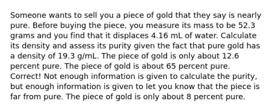 Someone wants to sell you a piece of gold that they say is nearly pure. Before buying the piece, you measure its mass to be 52.3 grams and you find that it displaces 4.16 mL of water. Calculate its density and assess its purity given the fact that pure gold has a density of 19.3 g/mL. The piece of gold is only about 12.6 percent pure. The piece of gold is about 65 percent pure. Correct! Not enough information is given to calculate the purity, but enough information is given to let you know that the piece is far from pure. The piece of gold is only about 8 percent pure.