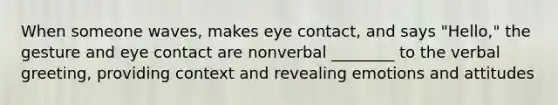 When someone waves, makes eye contact, and says "Hello," the gesture and eye contact are nonverbal ________ to the verbal greeting, providing context and revealing emotions and attitudes