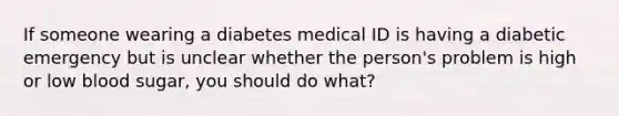 If someone wearing a diabetes medical ID is having a diabetic emergency but is unclear whether the person's problem is high or low blood sugar, you should do what?