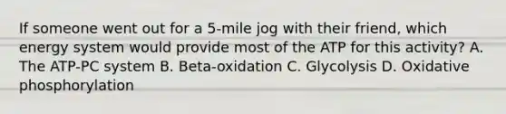 If someone went out for a 5-mile jog with their friend, which energy system would provide most of the ATP for this activity? A. The ATP-PC system B. Beta-oxidation C. Glycolysis D. <a href='https://www.questionai.com/knowledge/kFazUb9IwO-oxidative-phosphorylation' class='anchor-knowledge'>oxidative phosphorylation</a>