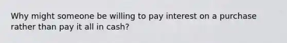 Why might someone be willing to pay interest on a purchase rather than pay it all in​ cash?