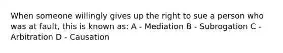 When someone willingly gives up the right to sue a person who was at fault, this is known as: A - Mediation B - Subrogation C - Arbitration D - Causation