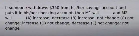 If someone withdraws 350 from his/her savings account and puts it in his/her checking account, then M1 will ______ and M2 will ______ (A) increase; decrease (B) increase; not change (C) not change; increase (D) not change; decrease (E) not change; not change