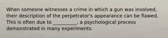 When someone witnesses a crime in which a gun was involved, their description of the perpetrator's appearance can be flawed. This is often due to __________, a psychological process demonstrated in many experiments.