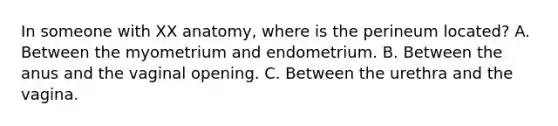 In someone with XX anatomy, where is the perineum located? A. Between the myometrium and endometrium. B. Between the anus and the vaginal opening. C. Between the urethra and the vagina.