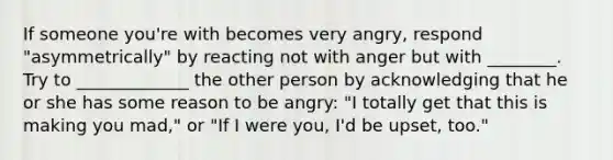 If someone you're with becomes very angry, respond "asymmetrically" by reacting not with anger but with ________. Try to _____________ the other person by acknowledging that he or she has some reason to be angry: "I totally get that this is making you mad," or "If I were you, I'd be upset, too."