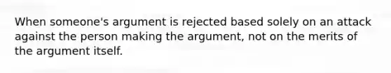 When someone's argument is rejected based solely on an attack against the person making the argument, not on the merits of the argument itself.