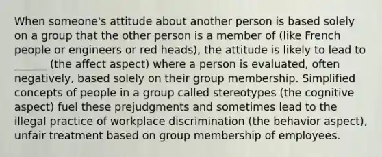 When someone's attitude about another person is based solely on a group that the other person is a member of (like French people or engineers or red heads), the attitude is likely to lead to ______ (the affect aspect) where a person is evaluated, often negatively, based solely on their group membership. Simplified concepts of people in a group called stereotypes (the cognitive aspect) fuel these prejudgments and sometimes lead to the illegal practice of workplace discrimination (the behavior aspect), unfair treatment based on group membership of employees.