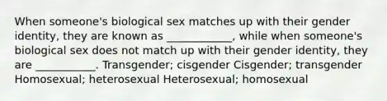 When someone's biological sex matches up with their gender identity, they are known as ____________, while when someone's biological sex does not match up with their gender identity, they are ___________. Transgender; cisgender Cisgender; transgender Homosexual; heterosexual Heterosexual; homosexual