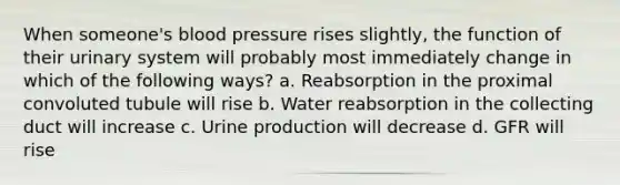 When someone's blood pressure rises slightly, the function of their urinary system will probably most immediately change in which of the following ways? a. Reabsorption in the proximal convoluted tubule will rise b. Water reabsorption in the collecting duct will increase c. Urine production will decrease d. GFR will rise