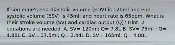 If someone's end-diastolic volume (EDV) is 120ml and end-systolic volume (ESV) is 45ml; and heart rate is 65bpm. What is their stroke volume (SV) and cardiac output (Q)? Hint: 2 equations are needed. A. SV= 120ml; Q= 7.8L B. SV= 75ml ; Q= 4.88L C. SV= 37.5ml; Q= 2.44L D. SV= 165ml; Q= 4.88L