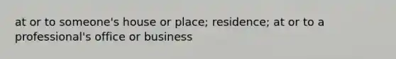 at or to someone's house or place; residence; at or to a professional's office or business