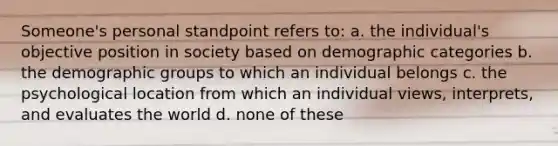 Someone's personal standpoint refers to: a. the individual's objective position in society based on demographic categories b. the demographic groups to which an individual belongs c. the psychological location from which an individual views, interprets, and evaluates the world d. none of these