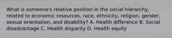 What is someone's relative position in the social hierarchy, related to <a href='https://www.questionai.com/knowledge/kLldey2hut-economic-resources' class='anchor-knowledge'>economic resources</a>, race, ethnicity, religion, gender, <a href='https://www.questionai.com/knowledge/khRl0L2JzN-sexual-orientation' class='anchor-knowledge'>sexual orientation</a>, and disability? A. Health difference B. Social disadvantage C. Health disparity D. Health equity