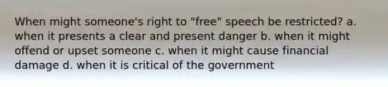 When might someone's right to "free" speech be restricted? a. when it presents a clear and present danger b. when it might offend or upset someone c. when it might cause financial damage d. when it is critical of the government