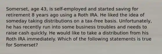 Somerset, age 43, is self-employed and started saving for retirement 8 years ago using a Roth IRA. He liked the idea of someday taking distributions on a tax-free basis. Unfortunately, he has recently run into some business troubles and needs to raise cash quickly. He would like to take a distribution from his Roth IRA immediately. Which of the following statements is true for Somerset?