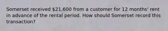 Somerset received 21,600 from a customer for 12 months' rent in advance of the rental period. How should Somerset record this transaction?