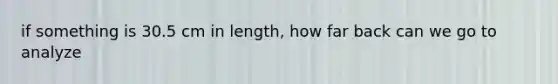 if something is 30.5 cm in length, how far back can we go to analyze