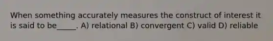 When something accurately measures the construct of interest it is said to be_____. A) relational B) convergent C) valid D) reliable