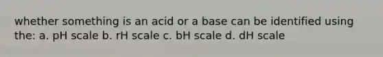 whether something is an acid or a base can be identified using the: a. pH scale b. rH scale c. bH scale d. dH scale