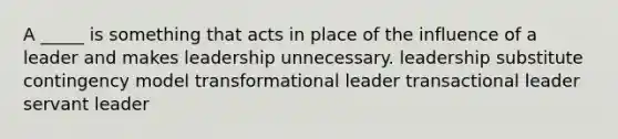 A _____ is something that acts in place of the influence of a leader and makes leadership unnecessary. leadership substitute contingency model transformational leader transactional leader servant leader