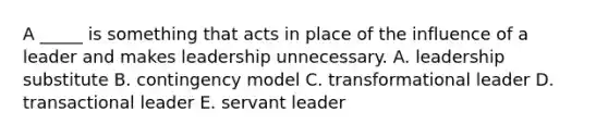 A _____ is something that acts in place of the influence of a leader and makes leadership unnecessary. A. leadership substitute B. contingency model C. transformational leader D. transactional leader E. servant leader