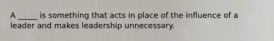 A _____ is something that acts in place of the influence of a leader and makes leadership unnecessary.