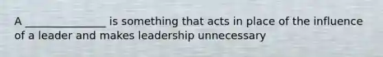 A _______________ is something that acts in place of the influence of a leader and makes leadership unnecessary