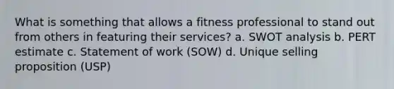 What is something that allows a fitness professional to stand out from others in featuring their services? a. SWOT analysis b. PERT estimate c. Statement of work (SOW) d. Unique selling proposition (USP)