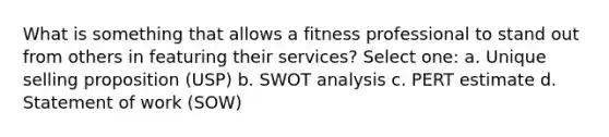 What is something that allows a fitness professional to stand out from others in featuring their services? Select one: a. Unique selling proposition (USP) b. SWOT analysis c. PERT estimate d. Statement of work (SOW)