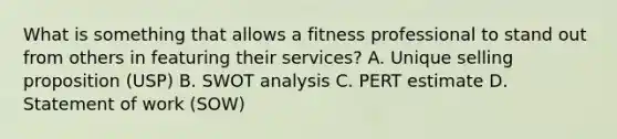 What is something that allows a fitness professional to stand out from others in featuring their services? A. Unique selling proposition (USP) B. SWOT analysis C. PERT estimate D. Statement of work (SOW)