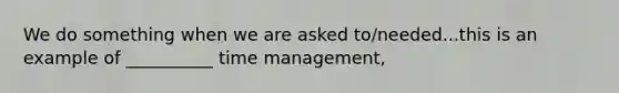 We do something when we are asked to/needed...this is an example of __________ time management,