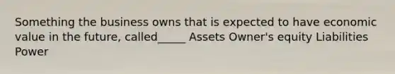 Something the business owns that is expected to have economic value in the future, called_____ Assets Owner's equity Liabilities Power