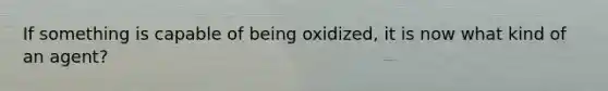 If something is capable of being oxidized, it is now what kind of an agent?