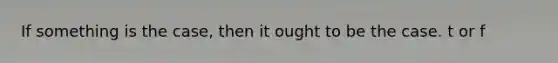 If something is the case, then it ought to be the case. t or f